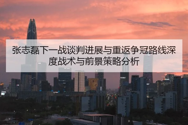 张志磊下一战谈判进展与重返争冠路线深度战术与前景策略分析